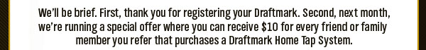 We&rsquo;ll be brief. First, thank you for registering your Draftmark. Second, next month, we&rsquo;re running a special offer where you can receive $10 for every friend or family member you refer that purchases a Draftmark Home Tap System.