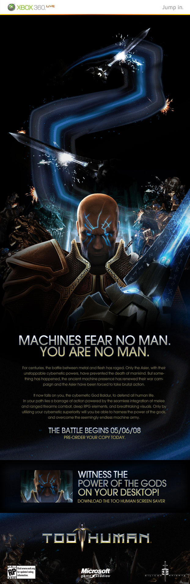 MACHINES FEAR NO MAN. YOU ARE NO MAN. THE BATTLE BEGINS 05/06/08 PRE-ORDER YOUR COPY TODAY  
			For centuries, the battle between metal and flesh has raged. Only the Asier, with their unstoppable cybernetic powers, have prevented the death of mankind. 
			But something has happened, the ancient machine presence has renewed their war campaign and the Asier have been forced to take brutal action.  It now falls on you, the cybernetic God Baldur, to defend all human life. In your path lies a barrage of action powered by the seamless integration of melee and ranged firearms combat, deep RPG elements, and breathtaking visuals. Only by utilizing your cybernetic superiority will you be able to harness the power of the gods, and overcome the seemingly endless machine army.